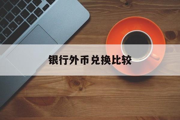 银行外币兑换比较(外币兑换各大银行对比)